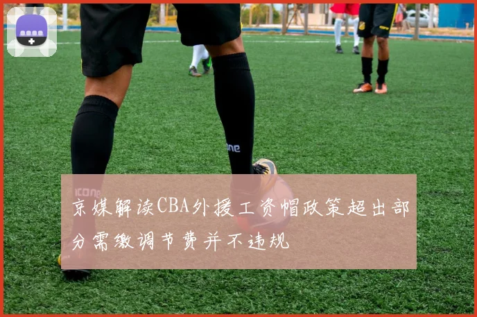 京媒解读CBA外援工资帽政策超出部分需缴调节费并不违规