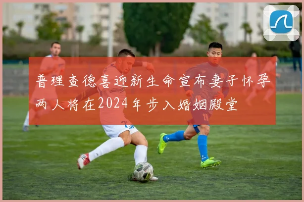 普理查德喜迎新生命宣布妻子怀孕两人将在2024年步入婚姻殿堂