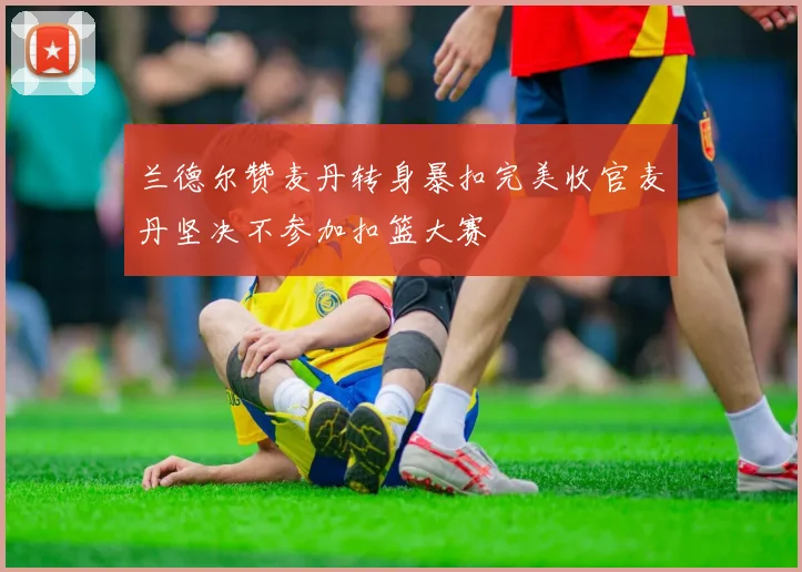 兰德尔赞麦丹转身暴扣完美收官麦丹坚决不参加扣篮大赛