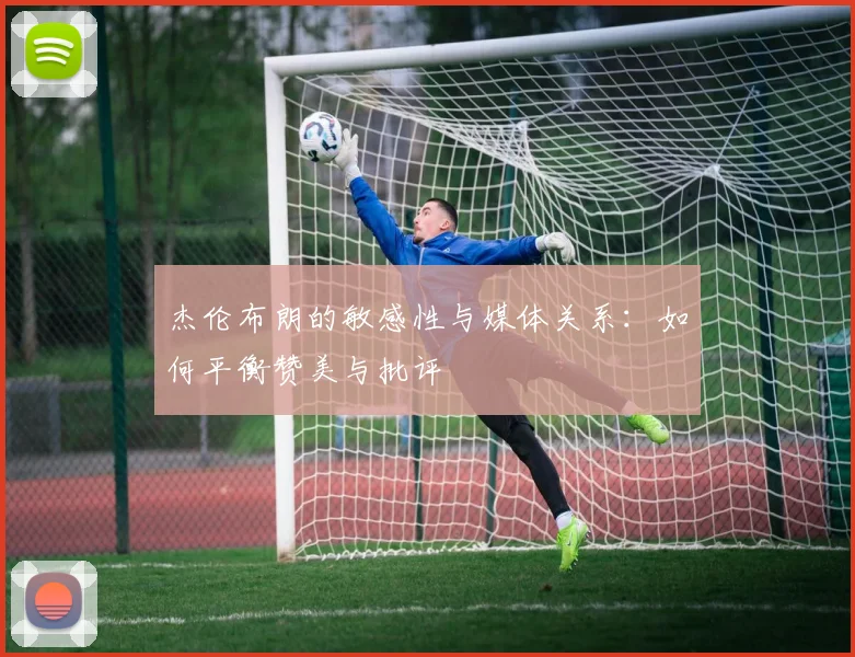 杰伦布朗的敏感性与媒体关系：如何平衡赞美与批评