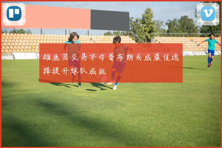 雄鹿若交易字母哥布朗或成最佳选择提升球队成就