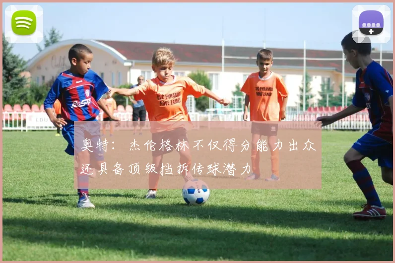 奥特：杰伦格林不仅得分能力出众还具备顶级挡拆传球潜力