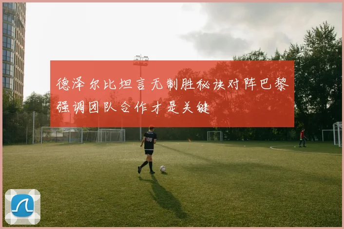 德泽尔比坦言无制胜秘诀对阵巴黎强调团队合作才是关键