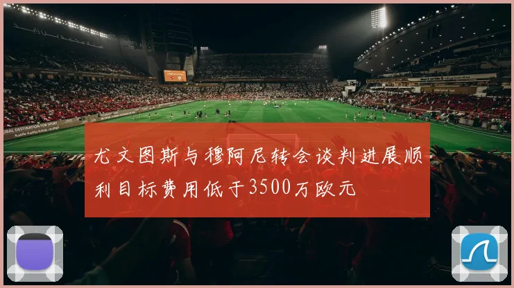 尤文图斯与穆阿尼转会谈判进展顺利目标费用低于3500万欧元