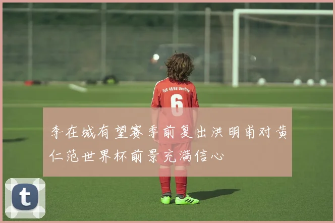 李在城有望赛季前复出洪明甫对黄仁范世界杯前景充满信心