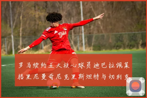 罗马续约五大核心球员迪巴拉佩莱格里尼曼奇尼克里斯坦特与切利克共创未来