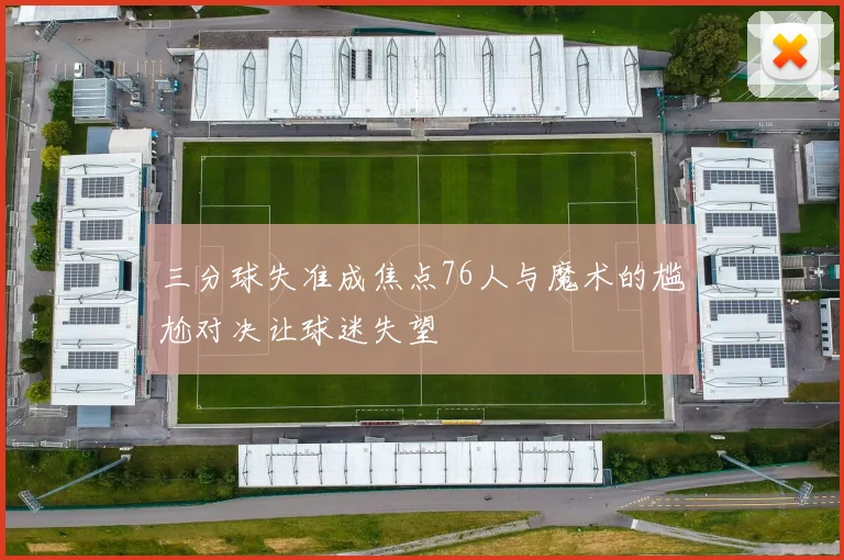 三分球失准成焦点76人与魔术的尴尬对决让球迷失望