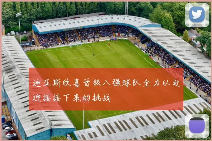 迪亚斯欣喜晋级八强球队全力以赴迎接接下来的挑战