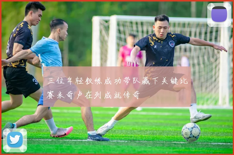 三位年轻教练成功带队赢下关键比赛米奇卢在列成就传奇