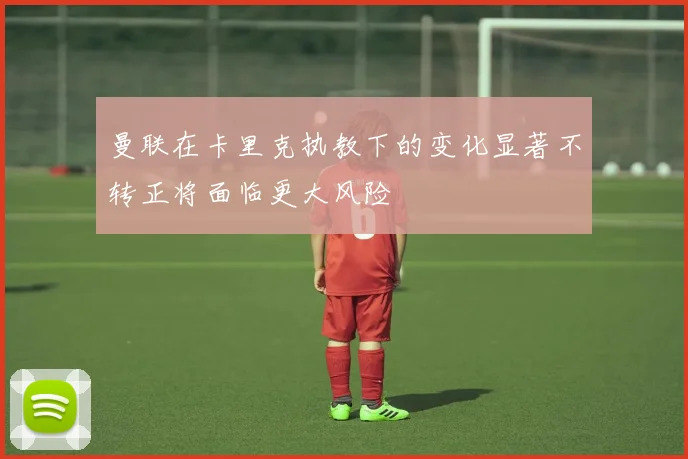 曼联在卡里克执教下的变化显著不转正将面临更大风险