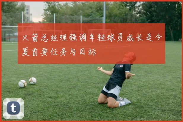 火箭总经理强调年轻球员成长是今夏首要任务与目标