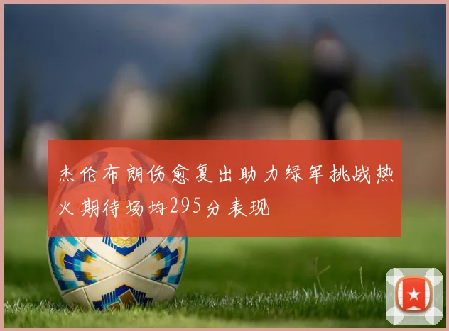 杰伦布朗伤愈复出助力绿军挑战热火期待场均295分表现