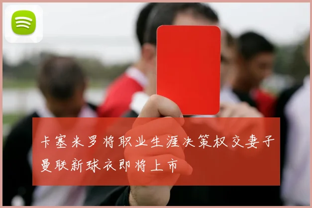 卡塞米罗将职业生涯决策权交妻子曼联新球衣即将上市
