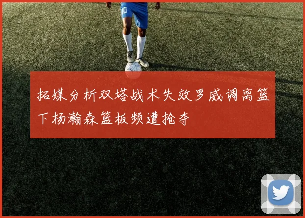 拓媒分析双塔战术失效罗威调离篮下杨瀚森篮板频遭抢夺