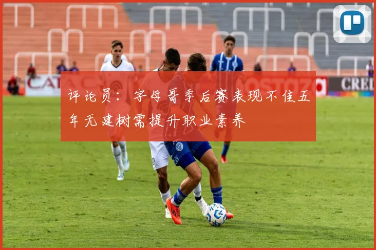 评论员：字母哥季后赛表现不佳五年无建树需提升职业素养