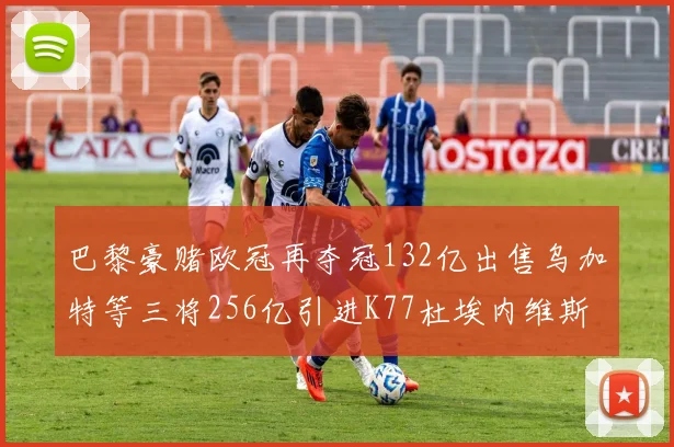 巴黎豪赌欧冠再夺冠132亿出售乌加特等三将256亿引进K77杜埃内维斯等五名新援