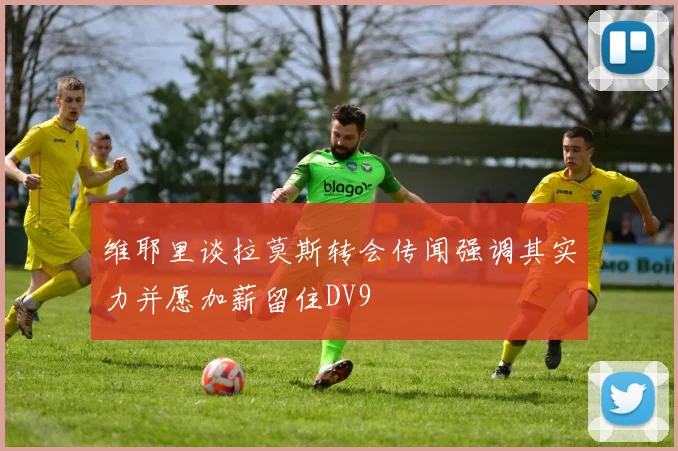 维耶里谈拉莫斯转会传闻强调其实力并愿加薪留住DV9