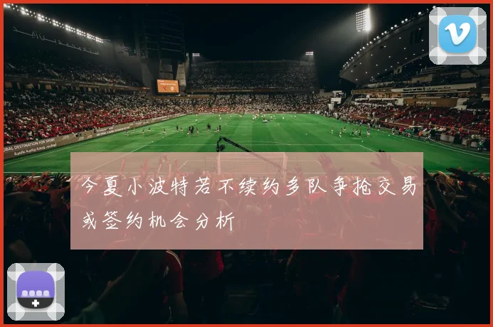 今夏小波特若不续约多队争抢交易或签约机会分析