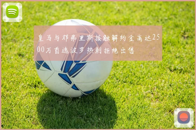 皇马与邓弗里斯接触解约金高达2500万首选波罗热刺拒绝出售