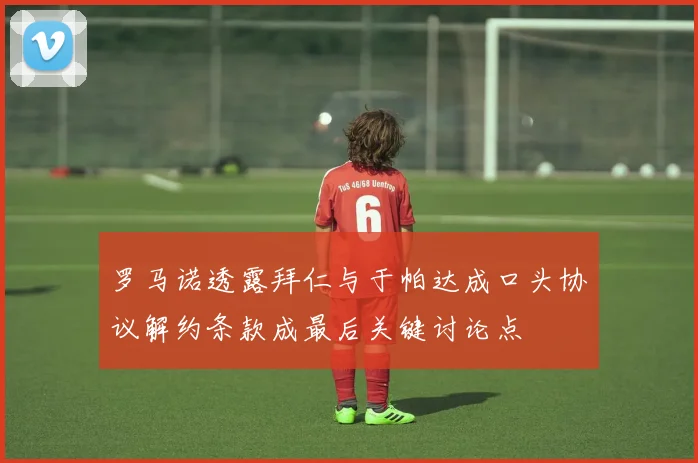 罗马诺透露拜仁与于帕达成口头协议解约条款成最后关键讨论点