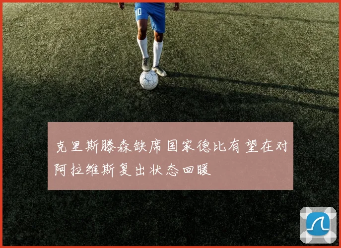 克里斯滕森缺席国家德比有望在对阿拉维斯复出状态回暖