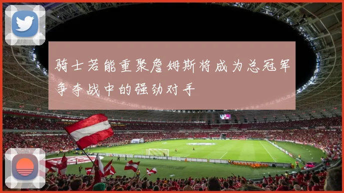 骑士若能重聚詹姆斯将成为总冠军争夺战中的强劲对手
