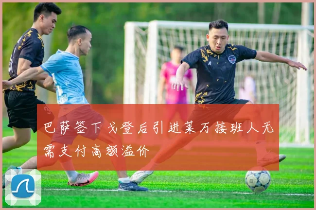 巴萨签下戈登后引进莱万接班人无需支付高额溢价
