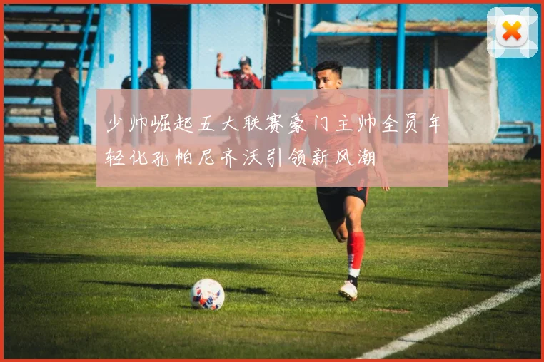 少帅崛起五大联赛豪门主帅全员年轻化孔帕尼齐沃引领新风潮