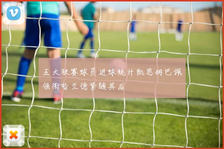 五大联赛球员进球统计凯恩姆巴佩领衔哈兰德紧随其后