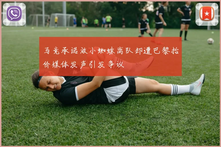 马竞承诺放小蜘蛛离队却遭巴黎抬价媒体发声引发争议
