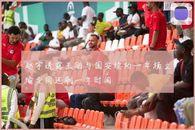 赵宇透露王刚与国安续约一年杨立瑜合同还剩一年时间