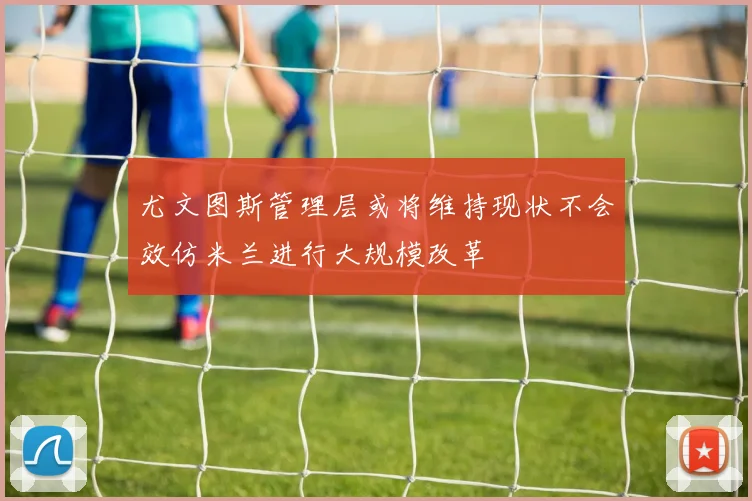 尤文图斯管理层或将维持现状不会效仿米兰进行大规模改革