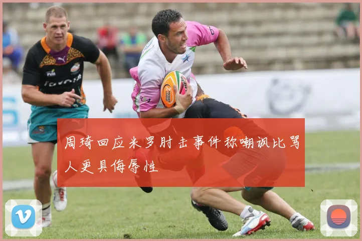周琦回应米罗肘击事件称嘲讽比骂人更具侮辱性