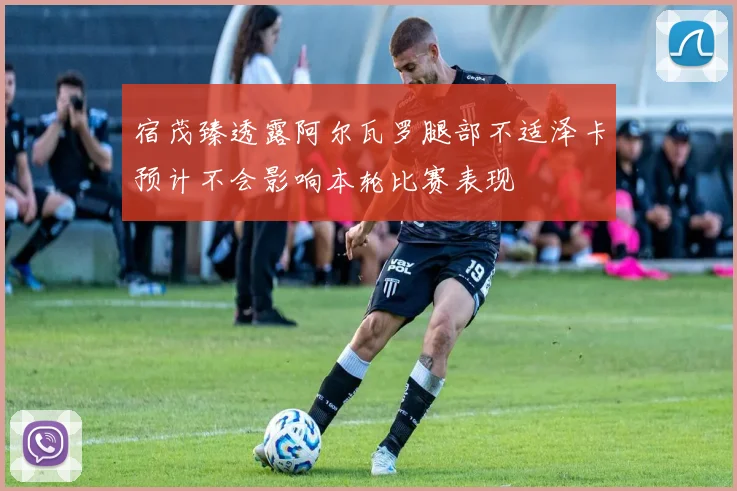 宿茂臻透露阿尔瓦罗腿部不适泽卡预计不会影响本轮比赛表现