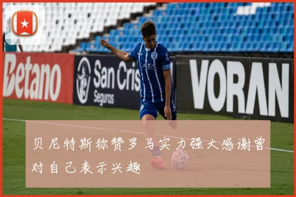 贝尼特斯称赞罗马实力强大感谢曾对自己表示兴趣